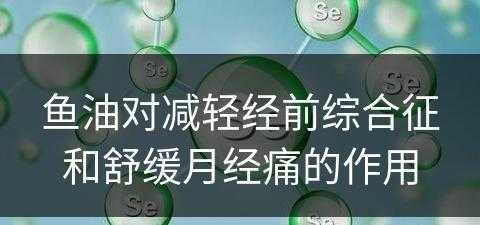 鱼油对减轻经前综合征和舒缓月经痛的作用